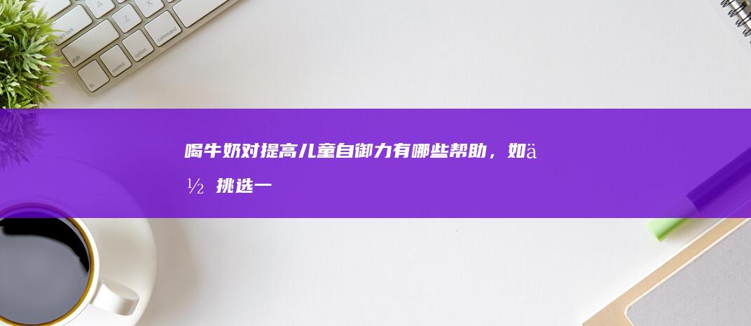 喝牛奶对提高儿童自御力有哪些帮助，如何挑选一杯适合孩子的好牛奶？